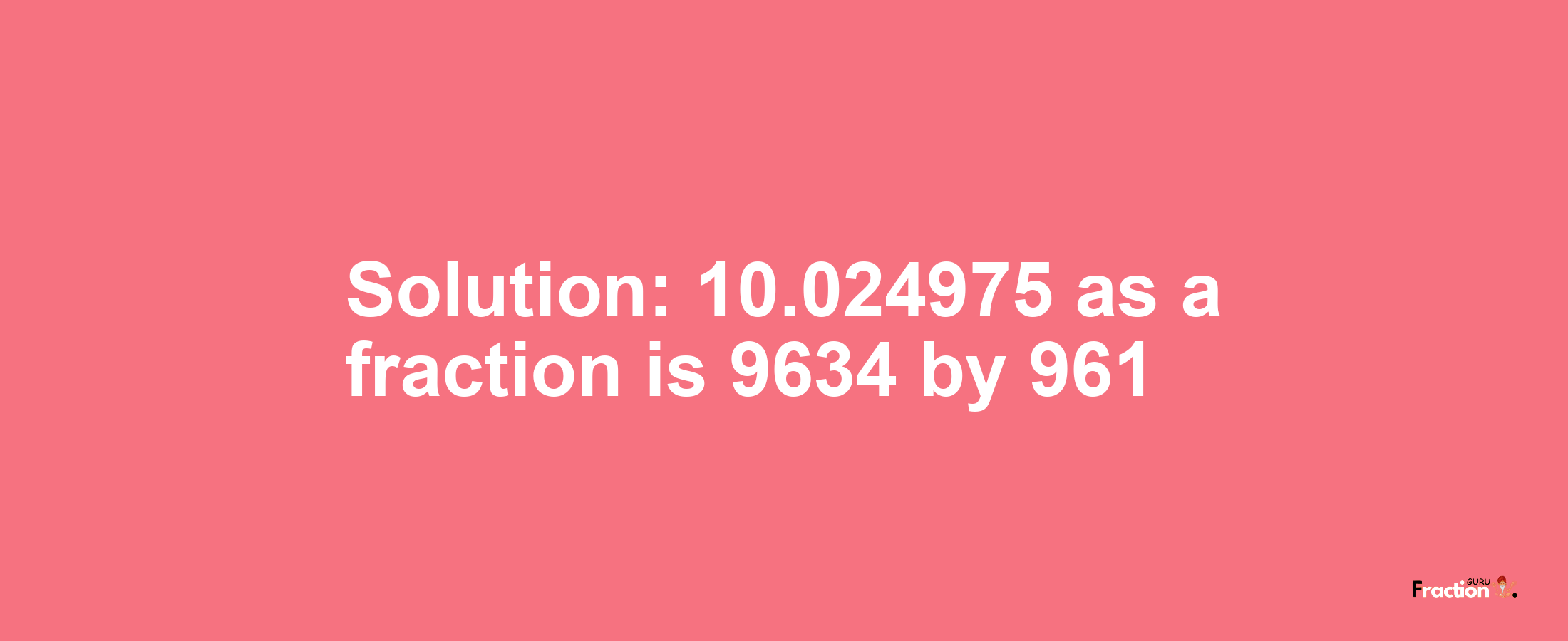 Solution:10.024975 as a fraction is 9634/961